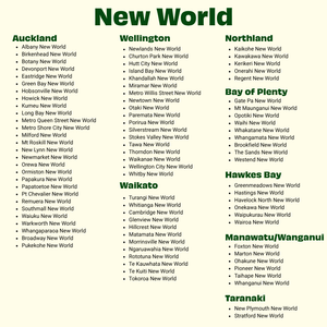shows store location for New world where to find vince

Kerikeri New World
Onerahi New World
Regent New World
Auckland
Albany New World
Birkenhead New World
Botany New World
Devonport New World
Eastridge New World
Green Bay New World
Hobsonville New World
Howick New World
Kumeu New World
Long Bay New World

Milford New World
Mt Roskill New World
New Lynn New World
Newmarket New World
Orewa New World
Ormiston New World
Papakura New W